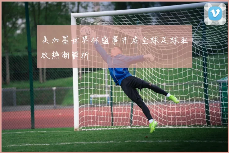 美加墨世界杯盛事开启全球足球狂欢热潮解析