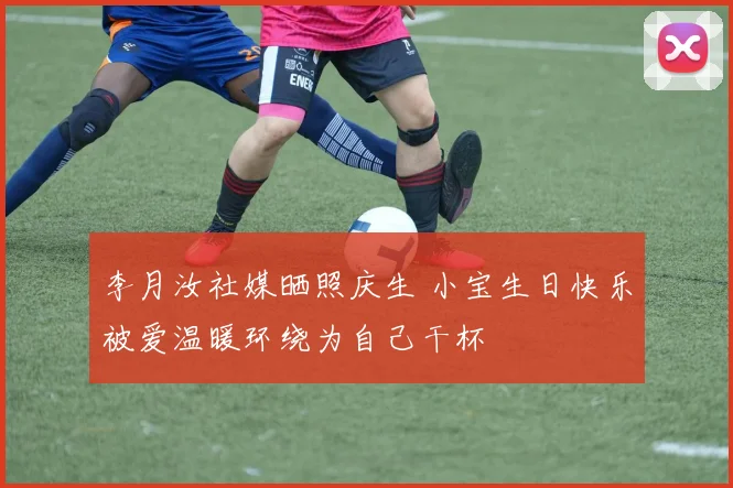 李月汝社媒晒照庆生 小宝生日快乐被爱温暖环绕为自己干杯