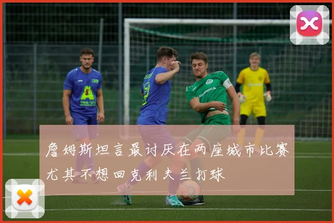 詹姆斯坦言最讨厌在两座城市比赛尤其不想回克利夫兰打球