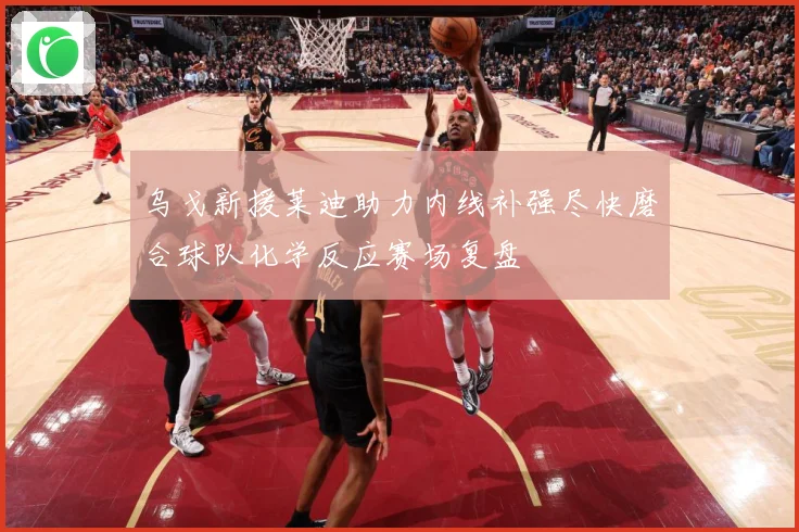 乌戈新援莱迪助力内线补强尽快磨合球队化学反应赛场复盘