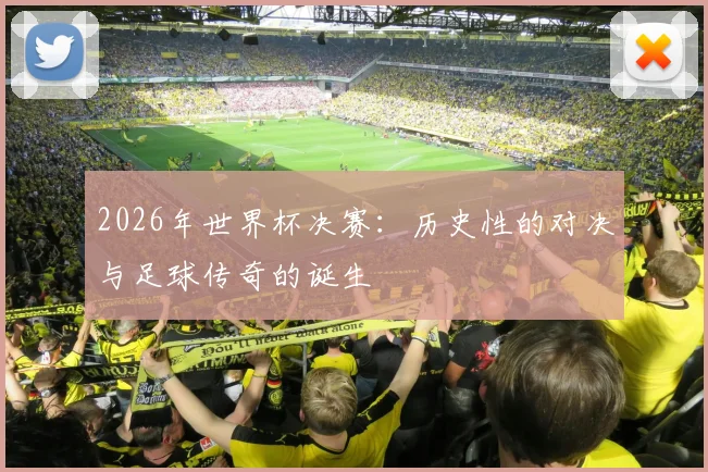 2026年世界杯决赛：历史性的对决与足球传奇的诞生