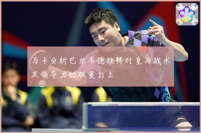 马卡分析巴尔韦德缺阵对皇马战术及领导力的双重打击