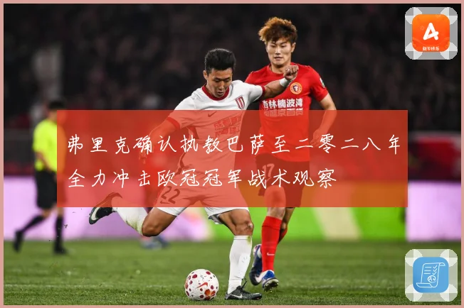 弗里克确认执教巴萨至二零二八年全力冲击欧冠冠军战术观察