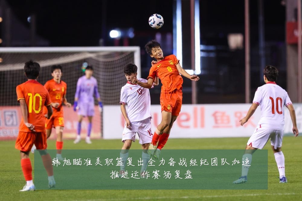 韩旭瞄准美职篮复出全力备战经纪团队加速推进运作赛场复盘