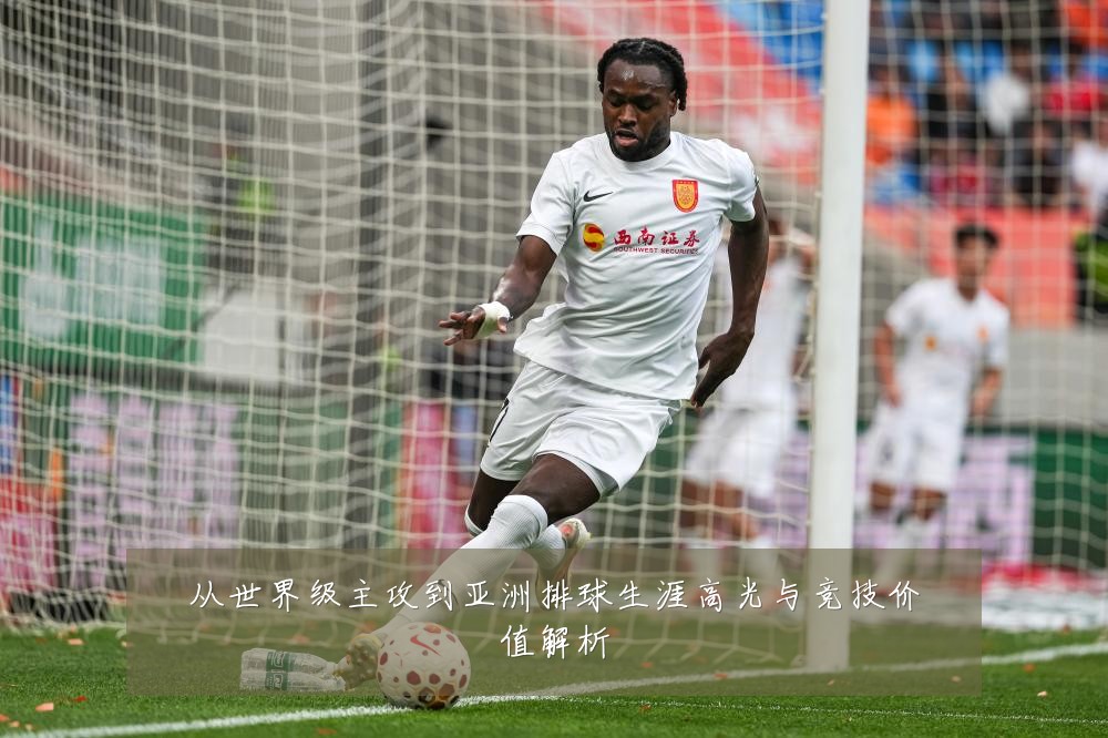 从世界级主攻到亚洲排球生涯高光与竞技价值解析