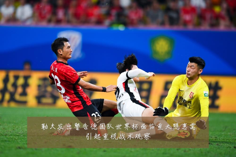 勒夫发出警告德国队世界杯面临重大隐患需引起重视战术观察